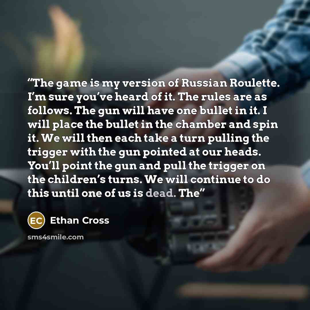 “The game is my version of Russian Roulette. I’m sure you’ve heard of it. The rules are as follows. The gun will have one bullet in it. I will place the bullet in the chamber and spin it. We will then each take a turn pulling the trigger with the gun pointed at our heads. You’ll point the gun and…” quote by Ethan Cross