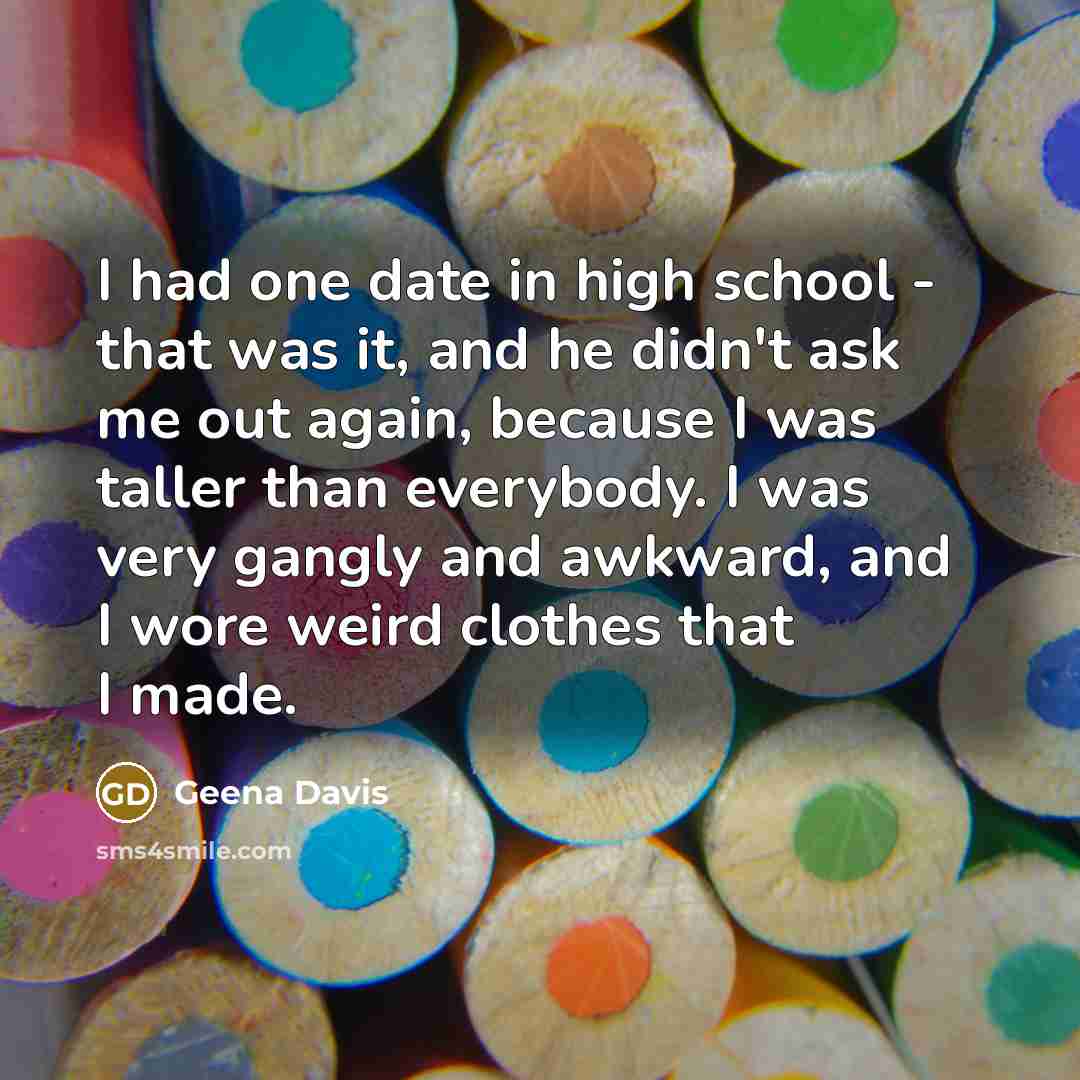 “I had one date in high school - that was it, and he didn't ask me out again, because I was taller than everybody. I was very gangly and awkward, and I wore weird clothes that I made.” quote by Geena Davis