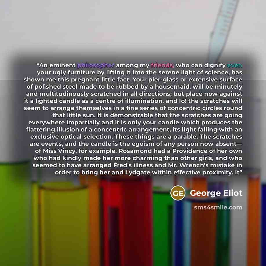 “An eminent philosopher among my friends, who can dignify even your ugly furniture by lifting it into the serene light of science, has shown me this pregnant little fact. Your pier-glass or extensive surface of polished steel made to be rubbed by a housemaid, will be minutely and multitudinously…” quote by George Eliot