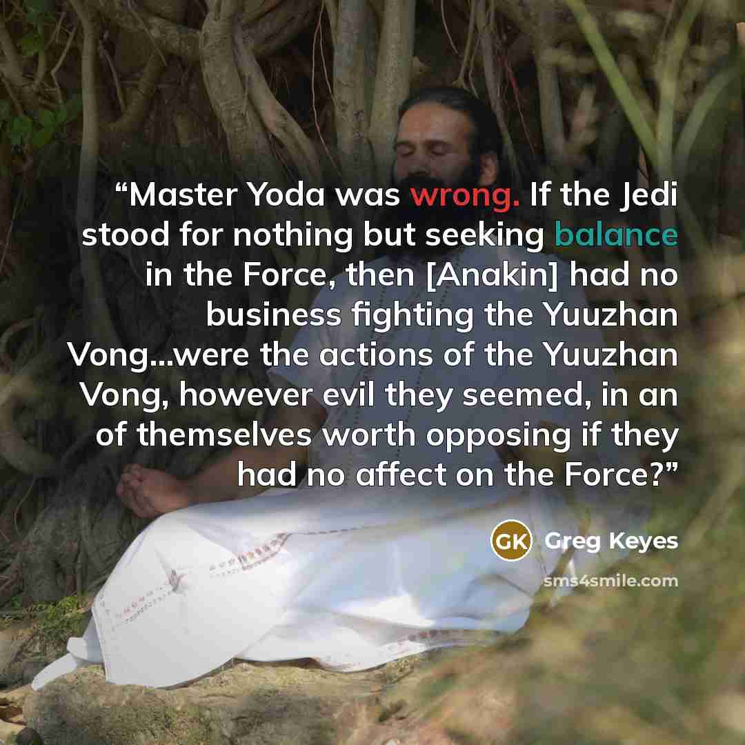 “Master Yoda was wrong. If the Jedi stood for nothing but seeking balance in the Force, then [Anakin] had no business fighting the Yuuzhan Vong...were the actions of the Yuuzhan Vong, however evil they seemed, in an of themselves worth opposing if they had no affect on the Force?” quote by Greg Keyes