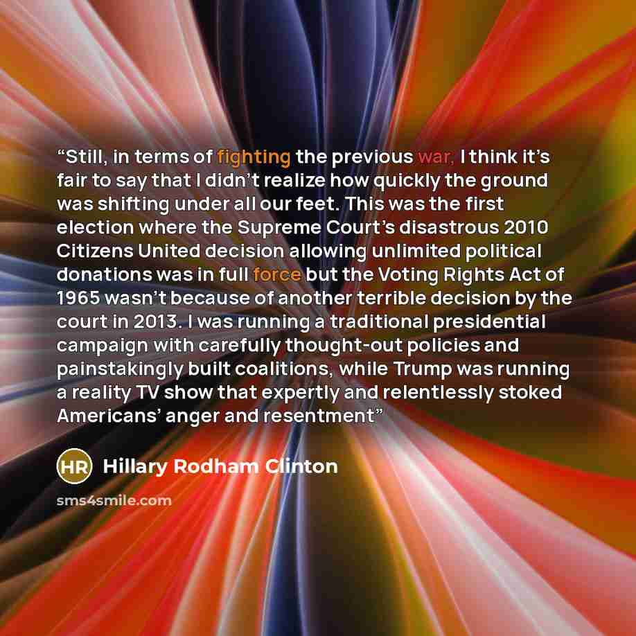 “Still, in terms of fighting the previous war, I think it’s fair to say that I didn’t realize how quickly the ground was shifting under all our feet. This was the first election where the Supreme Court’s disastrous 2010 Citizens United decision allowing unlimited political donations was in full…” quote by Hillary Rodham Clinton
