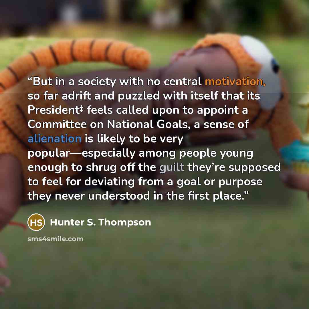 “But in a society with no central motivation, so far adrift and puzzled with itself that its President‡ feels called upon to appoint a Committee on National Goals, a sense of alienation is likely to be very popular—especially among people young enough to shrug off the guilt they’re supposed to feel…” quote by Hunter S. Thompson