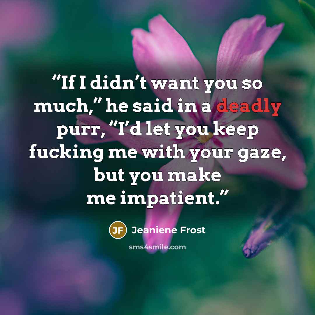 “If I didn’t want you so much,” he said in a deadly purr, “I’d let you keep fucking me with your gaze, but you make me impatient.” quote by Jeaniene Frost