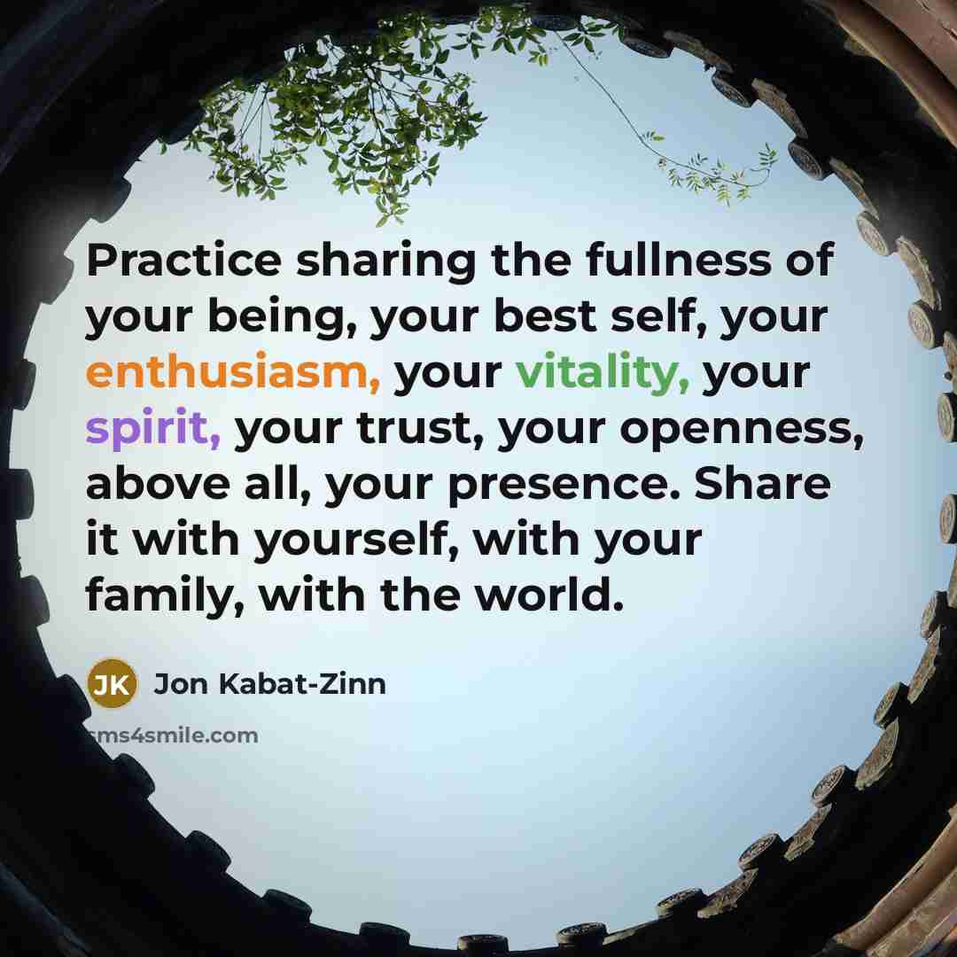 “Practice sharing the fullness of your being, your best self, your enthusiasm, your vitality, your spirit, your trust, your openness, above all, your presence. Share it with yourself, with your family, with the world.” quote by Jon Kabat-Zinn