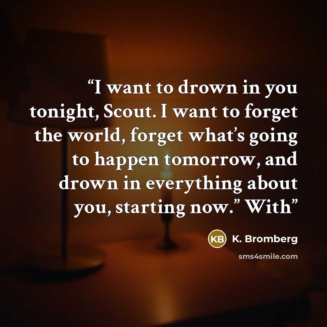 “I want to drown in you tonight, Scout. I want to forget the world, forget what’s going to happen tomorrow, and drown in everything about you, starting now.” With” quote by K. Bromberg