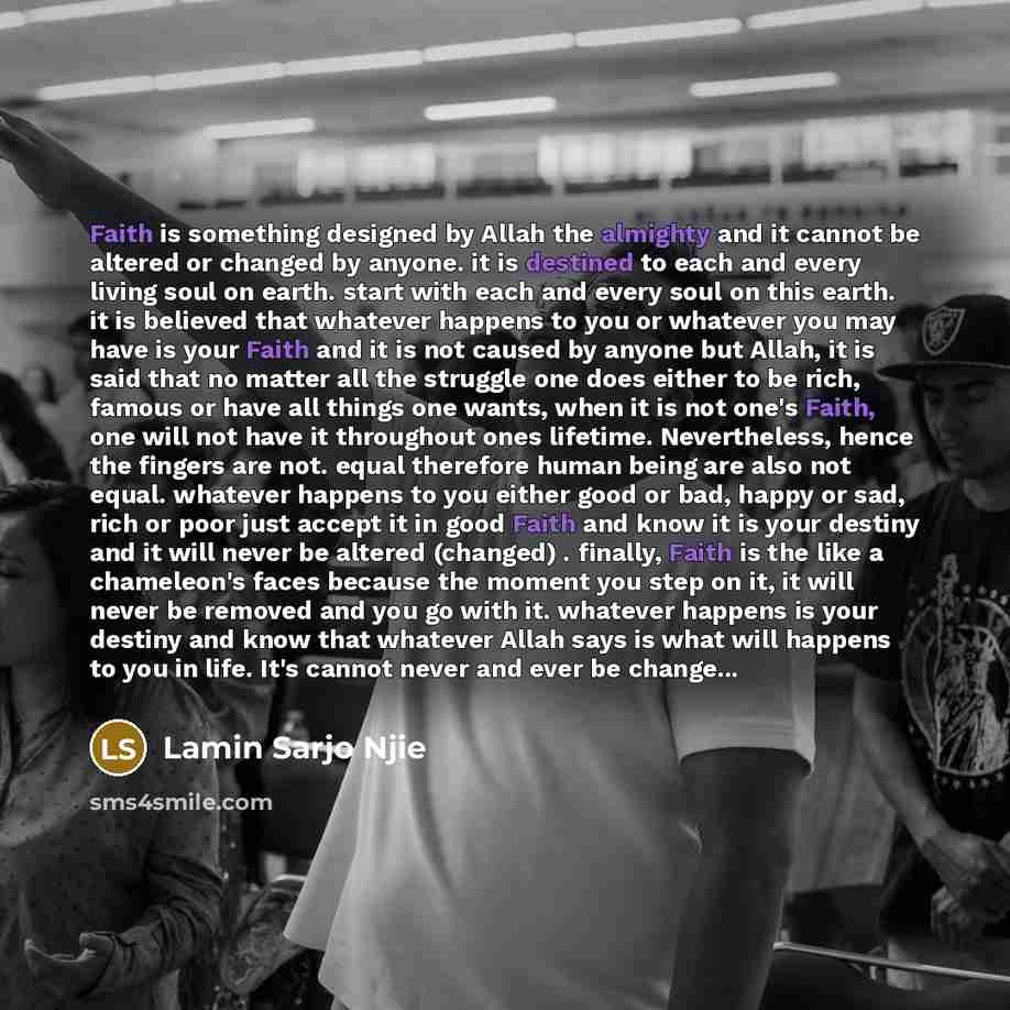 “Faith is something designed by Allah the almighty and it cannot be altered or changed by anyone. it is destined to each and every living soul on earth. start with each and every soul on this earth. it is believed that whatever happens to you or whatever you may have is your Faith and it is not…” quote by Lamin Sarjo Njie