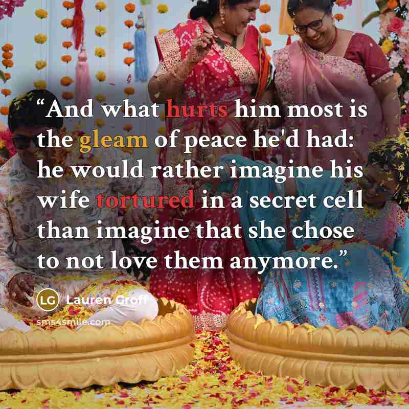 “And what hurts him most is the gleam of peace he'd had: he would rather imagine his wife tortured in a secret cell than imagine that she chose to not love them anymore.” quote by Lauren Groff