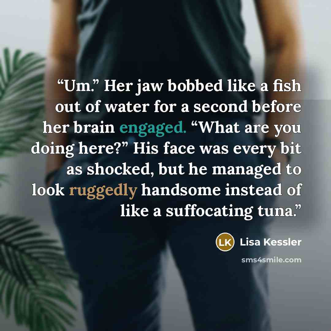 “Um.” Her jaw bobbed like a fish out of water for a second before her brain engaged. “What are you doing here?” His face was every bit as shocked, but he managed to look ruggedly handsome instead of like a suffocating tuna.” quote by Lisa Kessler