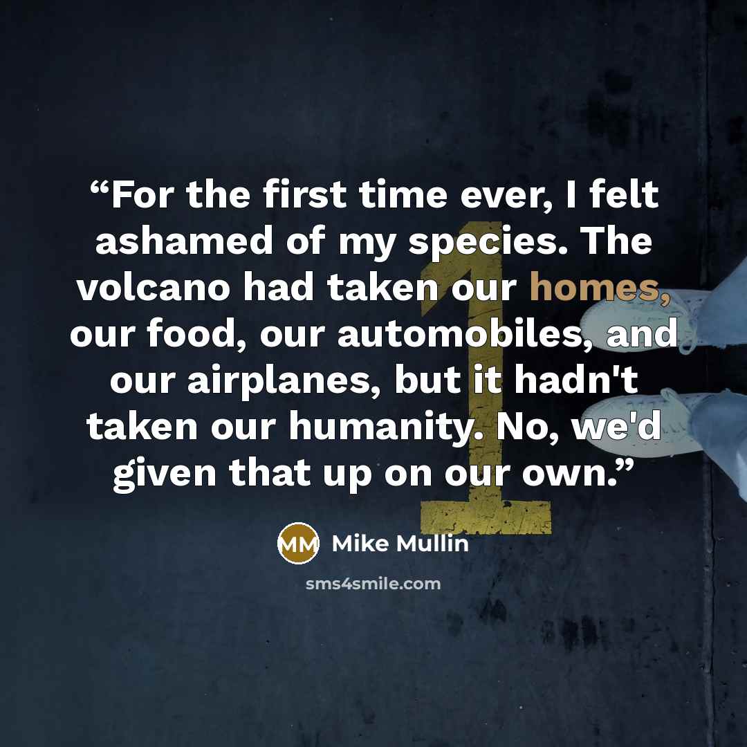 “For the first time ever, I felt ashamed of my species. The volcano had taken our homes, our food, our automobiles, and our airplanes, but it hadn't taken our humanity. No, we'd given that up on our own.” quote by Mike Mullin