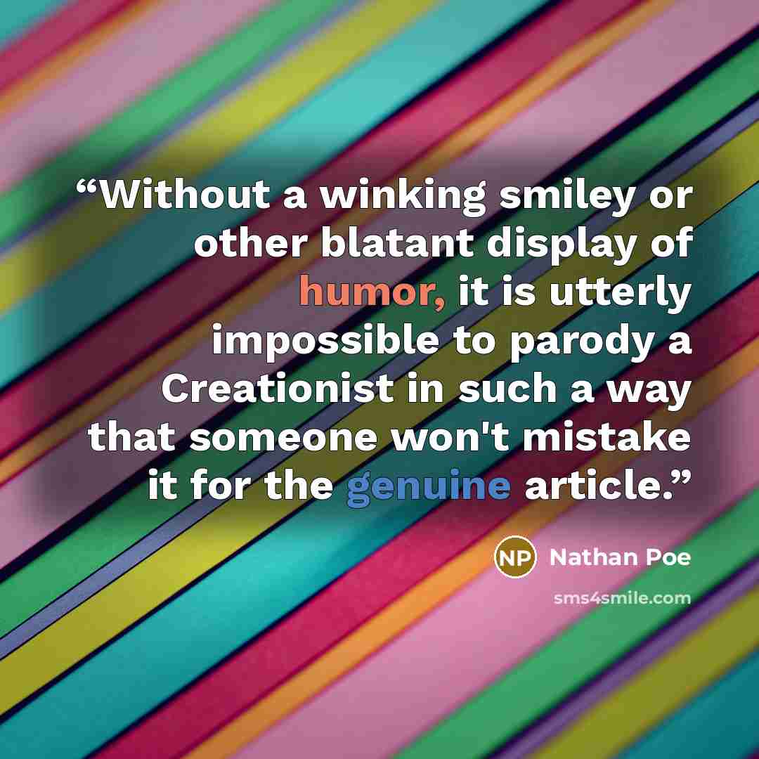 “Without a winking smiley or other blatant display of humor, it is utterly impossible to parody a Creationist in such a way that someone won't mistake it for the genuine article.” quote by Nathan Poe