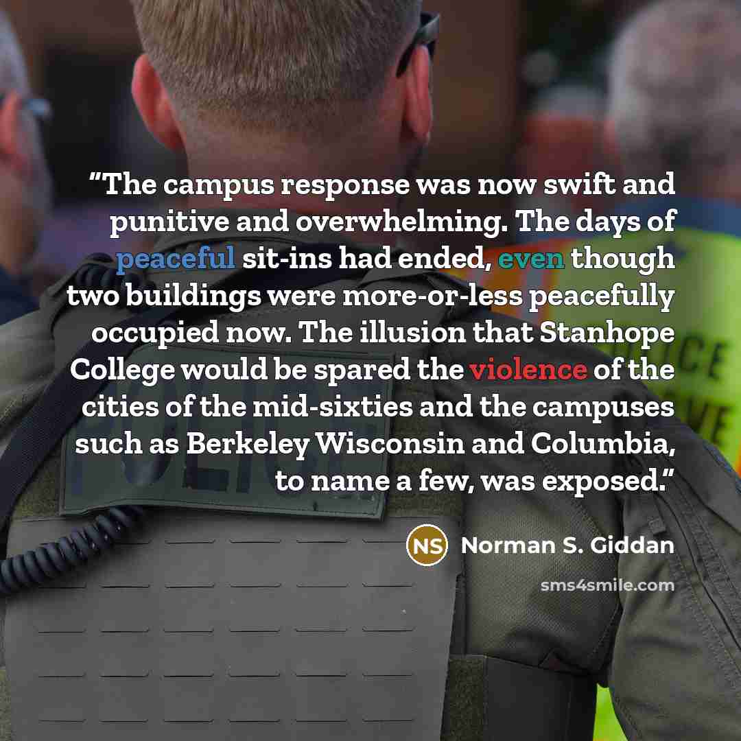 “The campus response was now swift and punitive and overwhelming. The days of peaceful sit-ins had ended, even though two buildings were more-or-less peacefully occupied now. The illusion that Stanhope College would be spared the violence of the cities of the mid-sixties and the campuses such as…” quote by Norman S. Giddan
