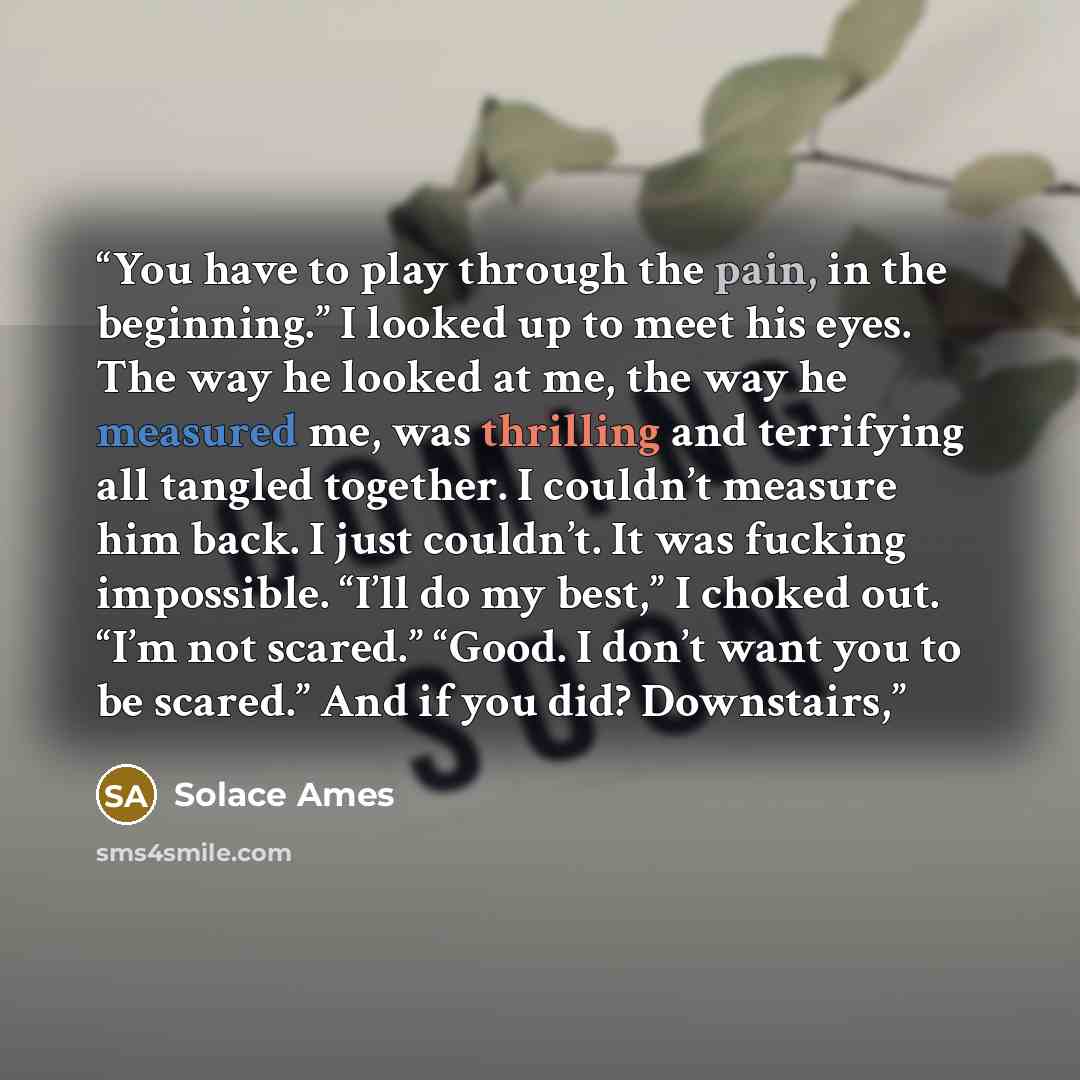 “You have to play through the pain, in the beginning.” I looked up to meet his eyes. The way he looked at me, the way he measured me, was thrilling and terrifying all tangled together. I couldn’t measure him back. I just couldn’t. It was fucking impossible. “I’ll do my best,” I choked out. “I’m not…” quote by Solace Ames