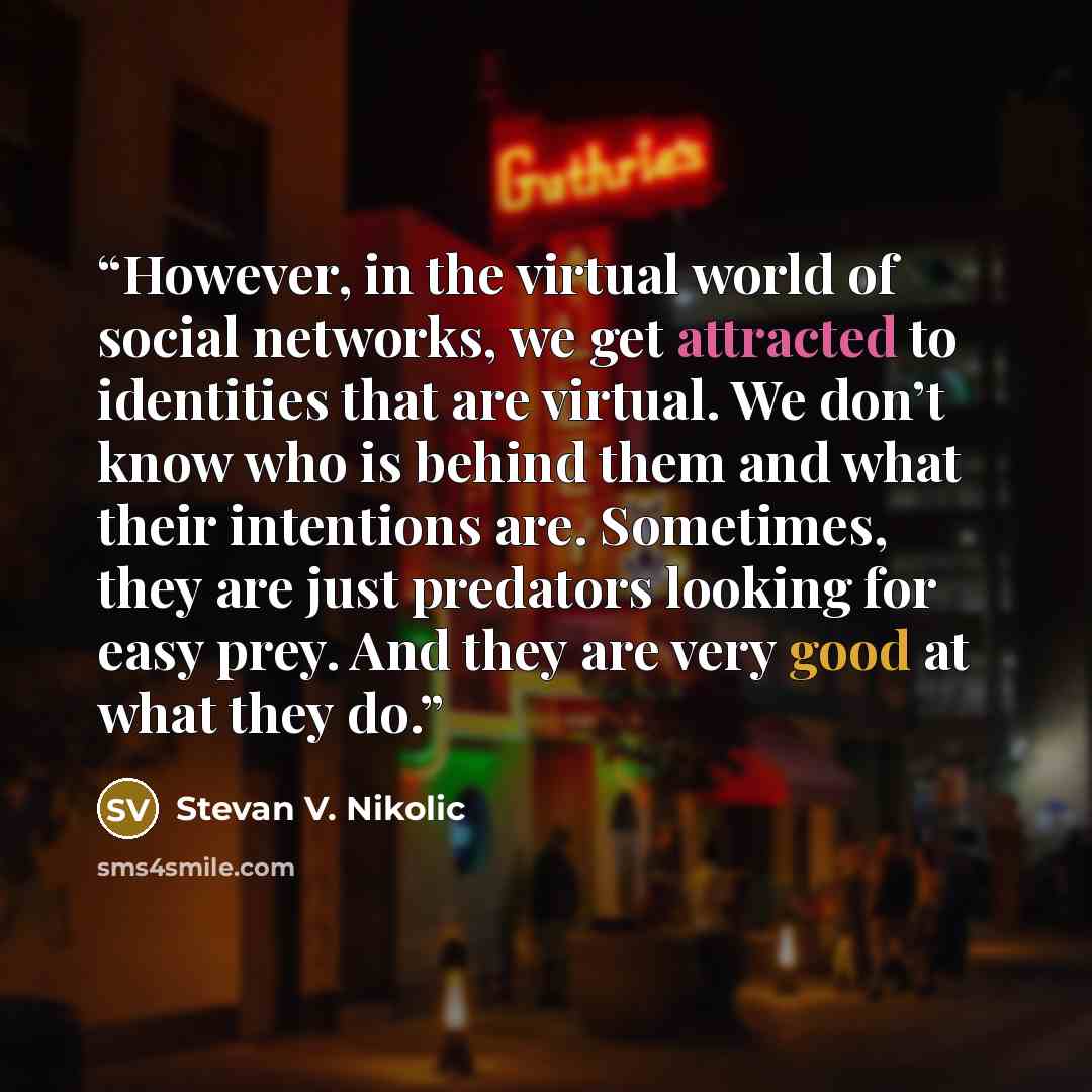 “However, in the virtual world of social networks, we get attracted to identities that are virtual. We don’t know who is behind them and what their intentions are. Sometimes, they are just predators looking for easy prey. And they are very good at what they do.” quote by Stevan V. Nikolic
