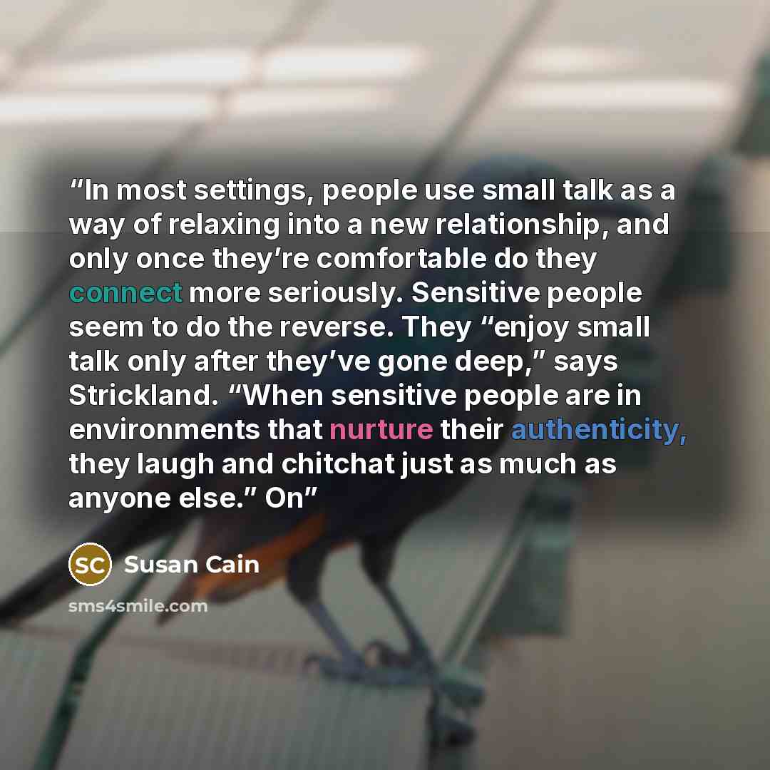 “In most settings, people use small talk as a way of relaxing into a new relationship, and only once they’re comfortable do they connect more seriously. Sensitive people seem to do the reverse. They “enjoy small talk only after they’ve gone deep,” says Strickland. “When sensitive people are in…” quote by Susan Cain