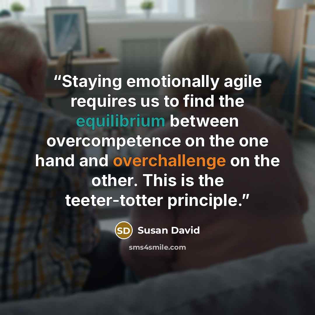 “Staying emotionally agile requires us to find the equilibrium between overcompetence on the one hand and overchallenge on the other. This is the teeter-totter principle.” quote by Susan David