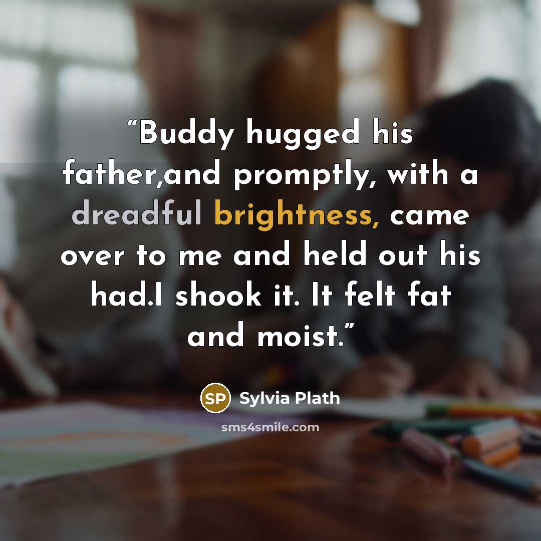 “Buddy hugged his father,and promptly, with a dreadful brightness, came over to me and held out his had.I shook it. It felt fat and moist.” quote by Sylvia Plath