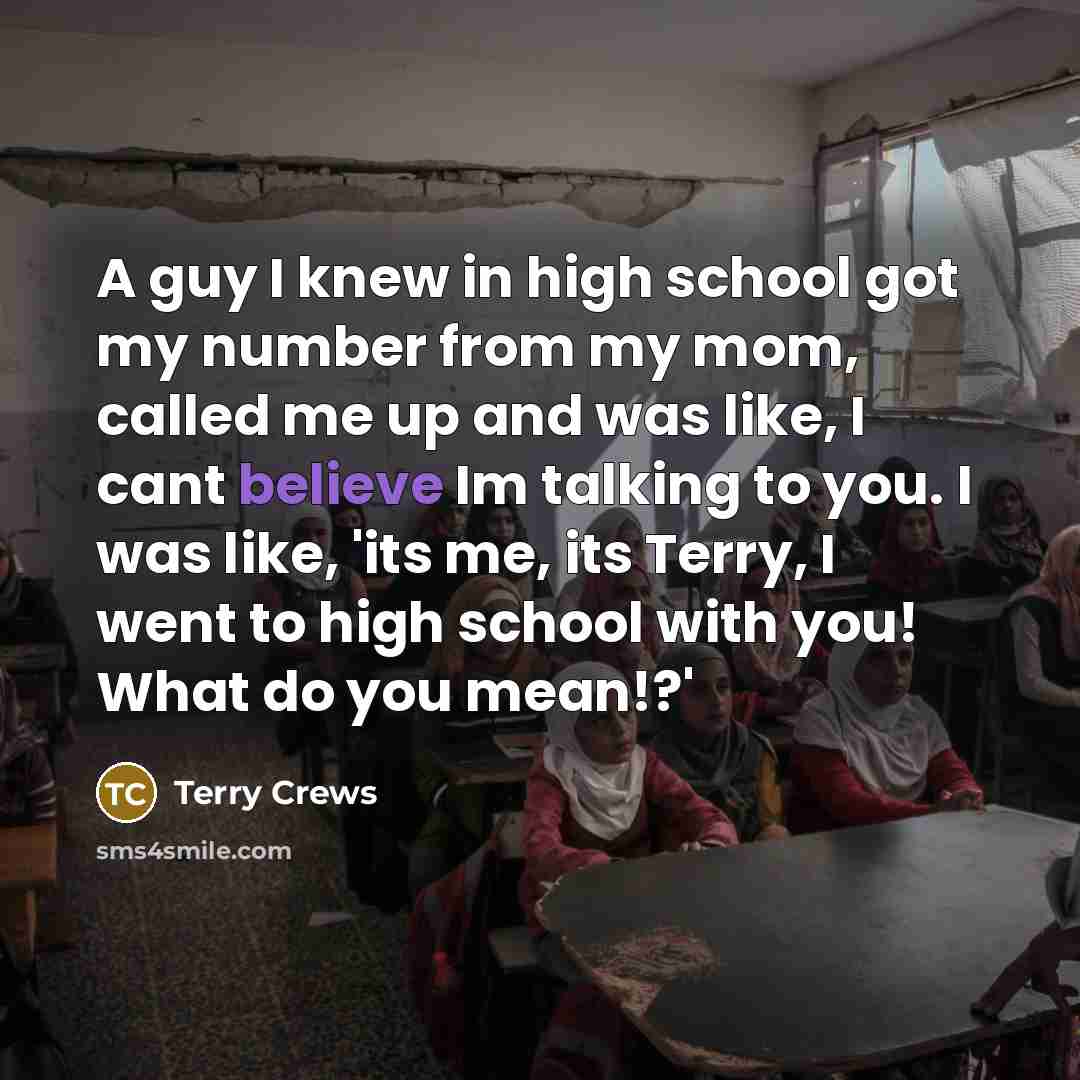 “A guy I knew in high school got my number from my mom, called me up and was like, I cant believe Im talking to you. I was like, 'its me, its Terry, I went to high school with you! What do you mean!?'” quote by Terry Crews