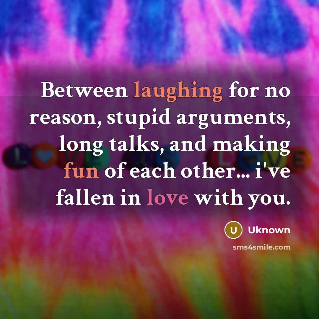 “Between laughing for no reason, stupid arguments, long talks, and making fun of each other... i've fallen in love with you.” quote by Uknown
