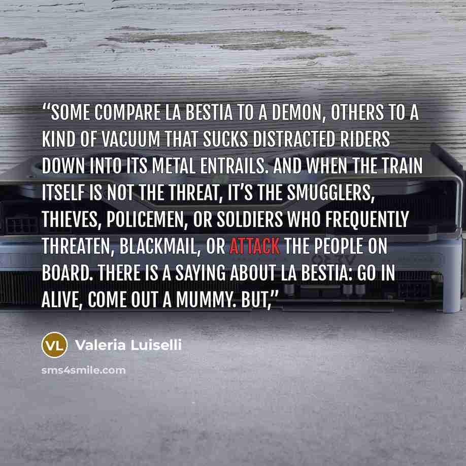“Some compare La Bestia to a demon, others to a kind of vacuum that sucks distracted riders down into its metal entrails. And when the train itself is not the threat, it’s the smugglers, thieves, policemen, or soldiers who frequently threaten, blackmail, or attack the people on board. There is a…” quote by Valeria Luiselli