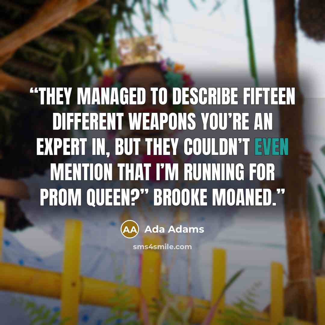 “They managed to describe fifteen different weapons you’re an expert in, but they couldn’t even mention that I’m running for prom queen?” Brooke moaned.” quote by Ada Adams