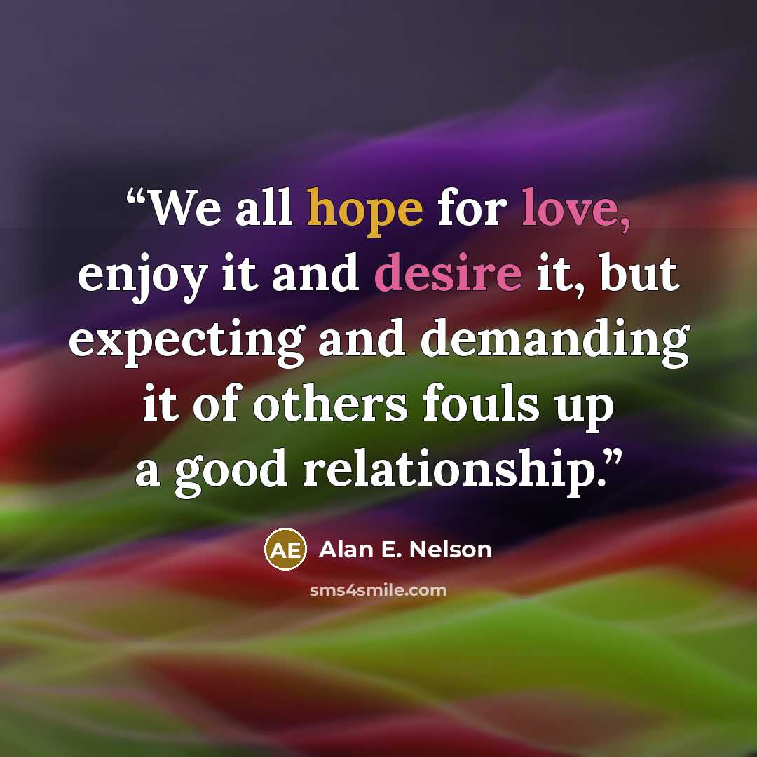 “We all hope for love, enjoy it and desire it, but expecting and demanding it of others fouls up a good relationship.” quote by Alan E. Nelson