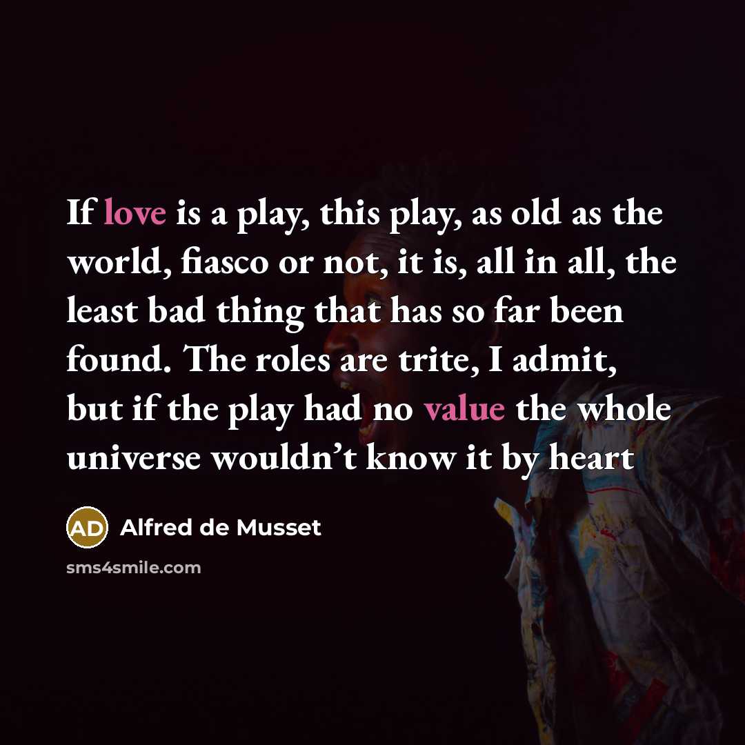 “If love is a play, this play, as old as the world, fiasco or not, it is, all in all, the least bad thing that has so far been found. The roles are trite, I admit, but if the play had no value the whole universe wouldn’t know it by heart” quote by Alfred de Musset