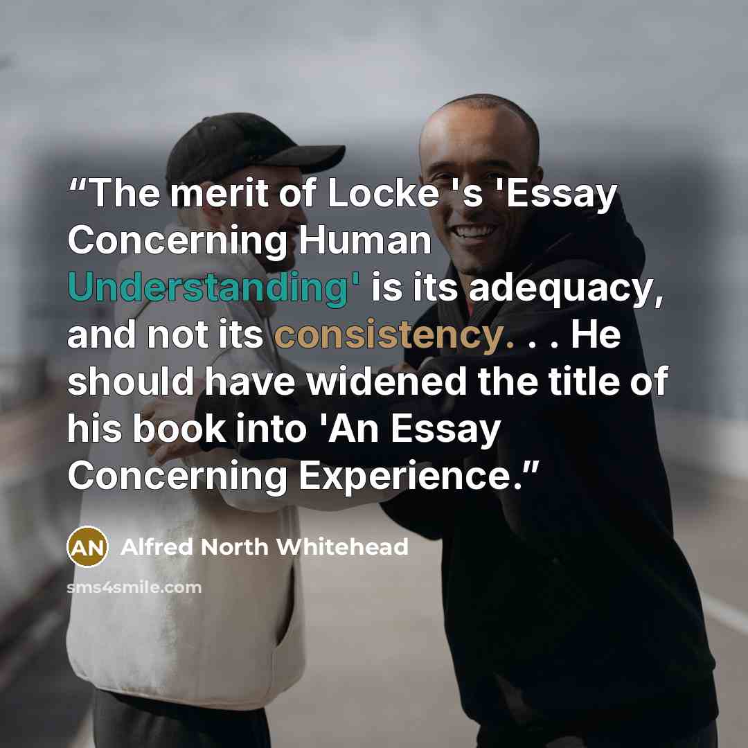 “The merit of Locke 's 'Essay Concerning Human Understanding' is its adequacy, and not its consistency. . . He should have widened the title of his book into 'An Essay Concerning Experience.” quote by Alfred North Whitehead