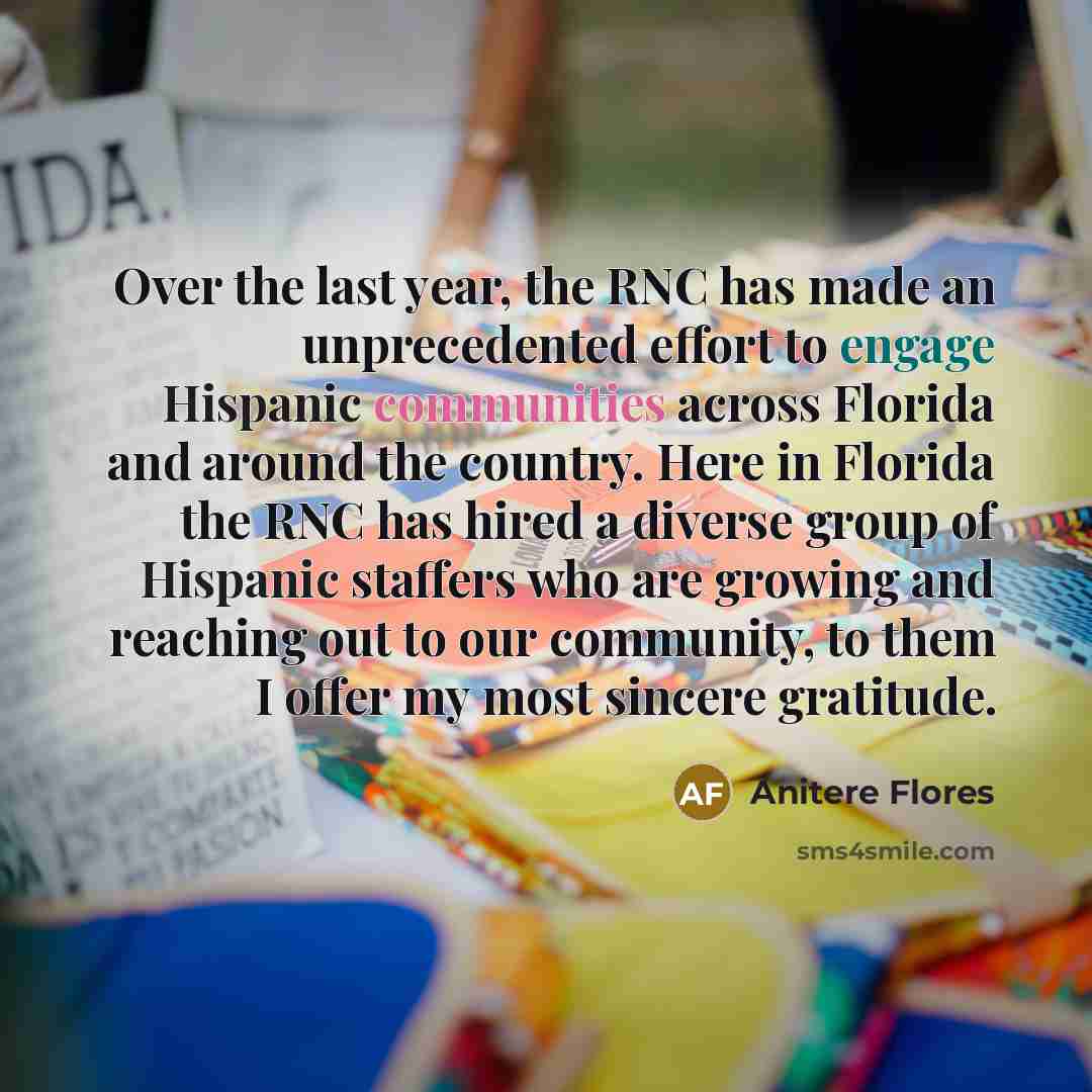 “Over the last year, the RNC has made an unprecedented effort to engage Hispanic communities across Florida and around the country. Here in Florida the RNC has hired a diverse group of Hispanic staffers who are growing and reaching out to our community, to them I offer my most sincere gratitude.” quote by Anitere Flores