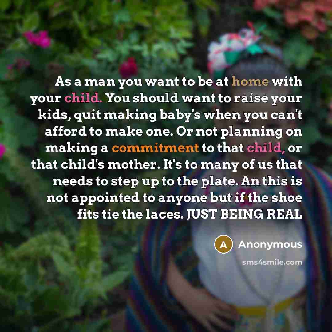 “As a man you want to be at home with your child. You should want to raise your kids, quit making baby's when you can't afford to make one. Or not planning on making a commitment to that child, or that child's mother. It's to many of us that needs to step up to the plate. An this is not appointed…” quote by Anonymous