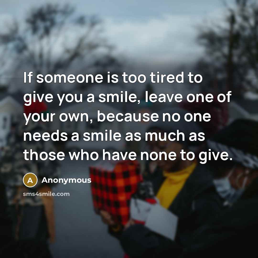 “If someone is too tired to give you a smile,…” quote by Anonymous