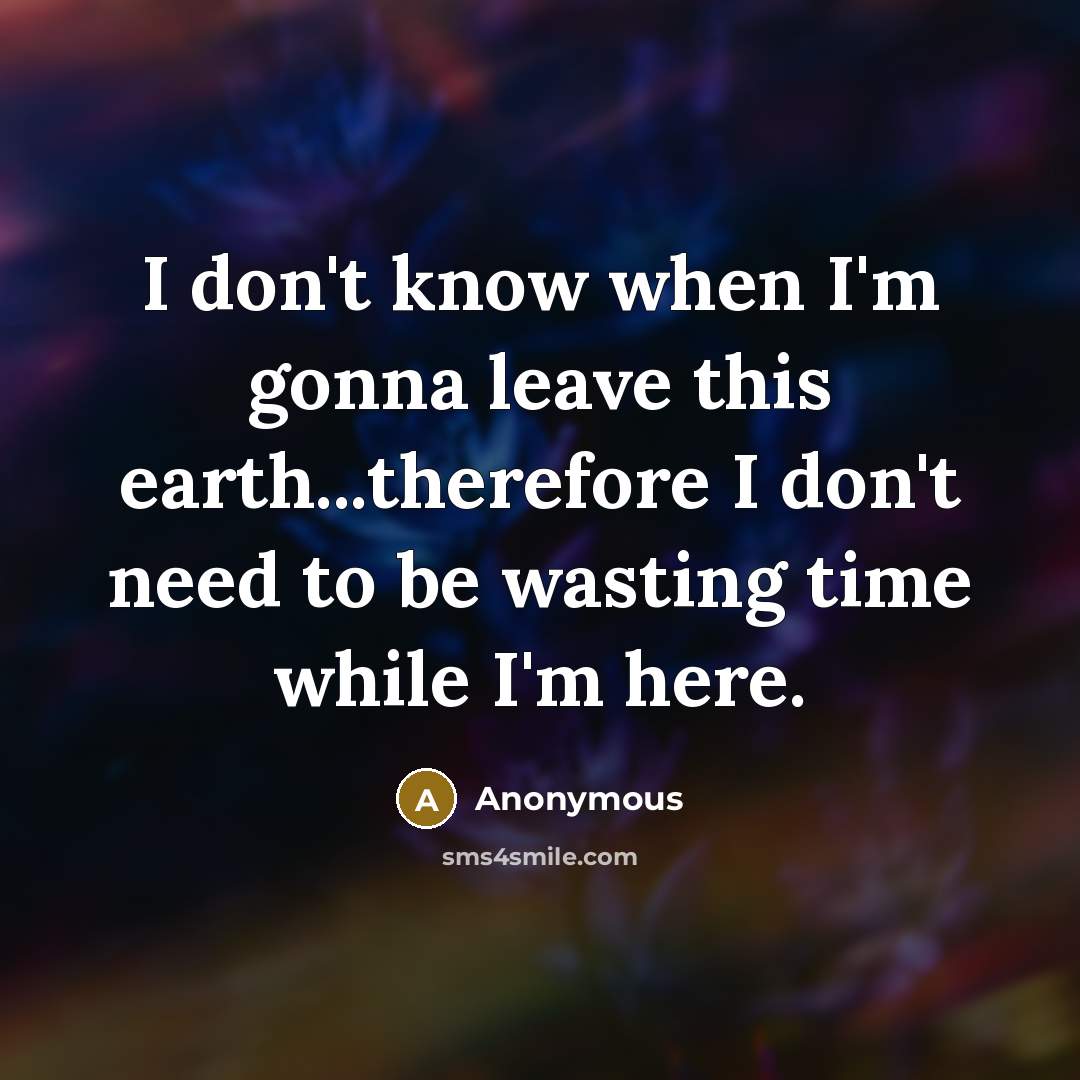 “I don't know when I'm gonna leave this earth...therefore I don't need to be wasting time while I'm here.” quote by Anonymous