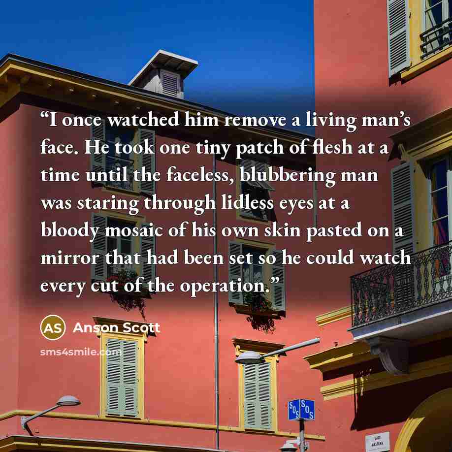 “I once watched him remove a living man’s face. He took one tiny patch of flesh at a time until the faceless, blubbering man was staring through lidless eyes at a bloody mosaic of his own skin pasted on a mirror that had been set so he could watch every cut of the operation.” quote by Anson Scott