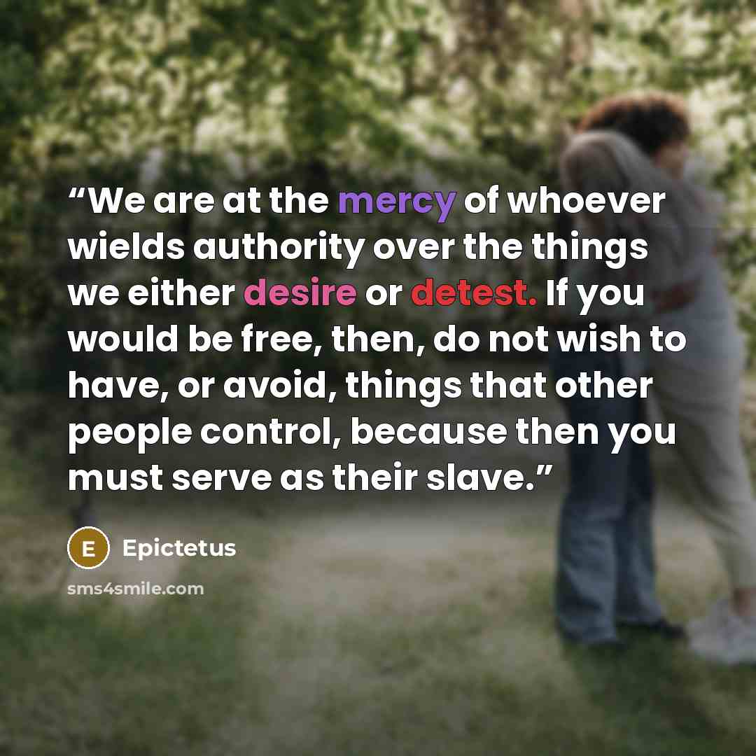 “We are at the mercy of whoever wields authority over the things we either desire or detest. If you would be free, then, do not wish to have, or avoid, things that other people control, because then you must serve as their slave.” quote by Epictetus