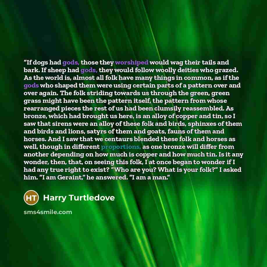 “If dogs had gods, those they worshiped would wag their tails and bark. If sheep had gods, they would follow woolly deities who grazed. As the world is, almost all folk have many things in common, as if the gods who shaped them were using certain parts of a pattern over and over again. The folk…” quote by Harry Turtledove