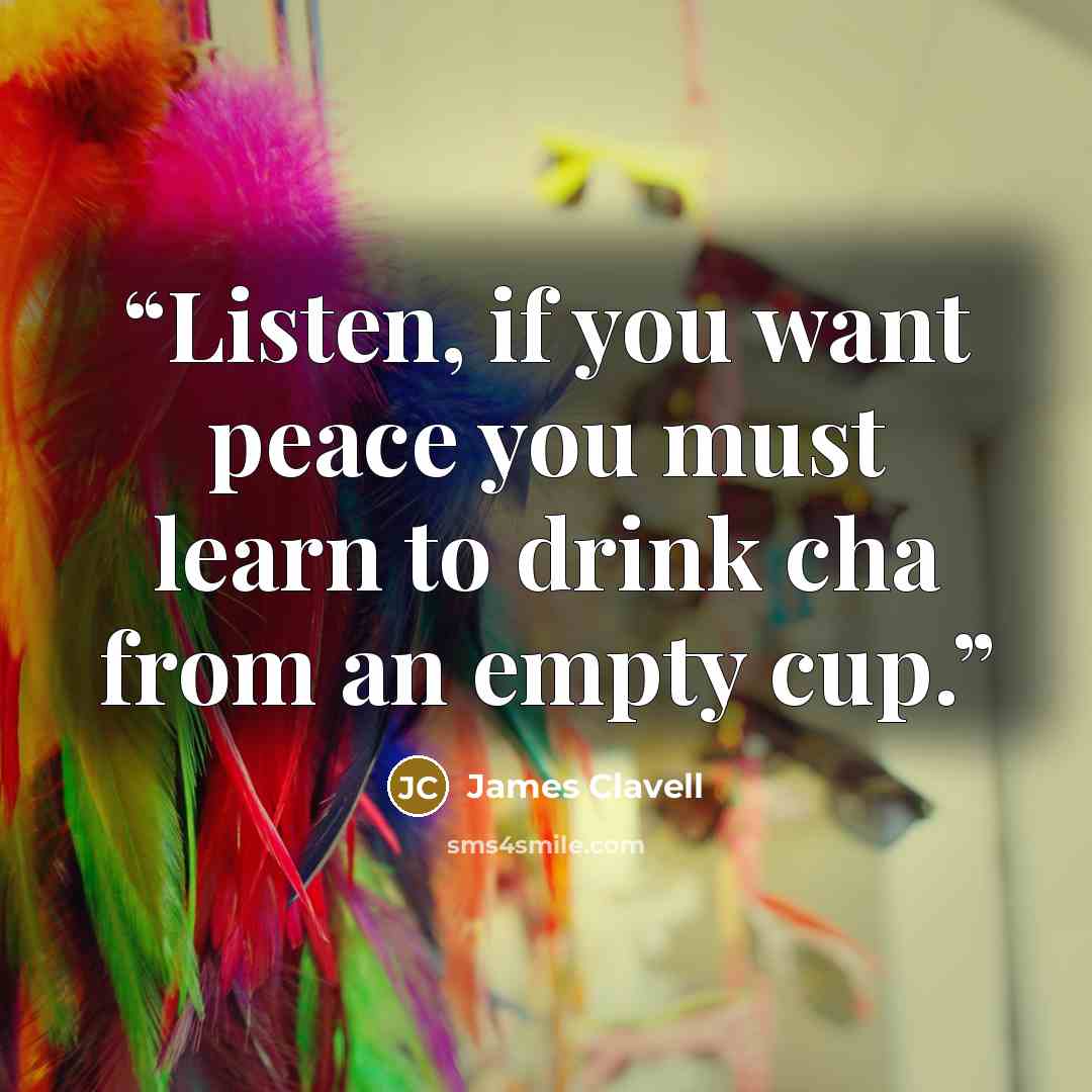 “Listen, if you want peace you must learn to drink cha from an empty cup.” quote by James Clavell