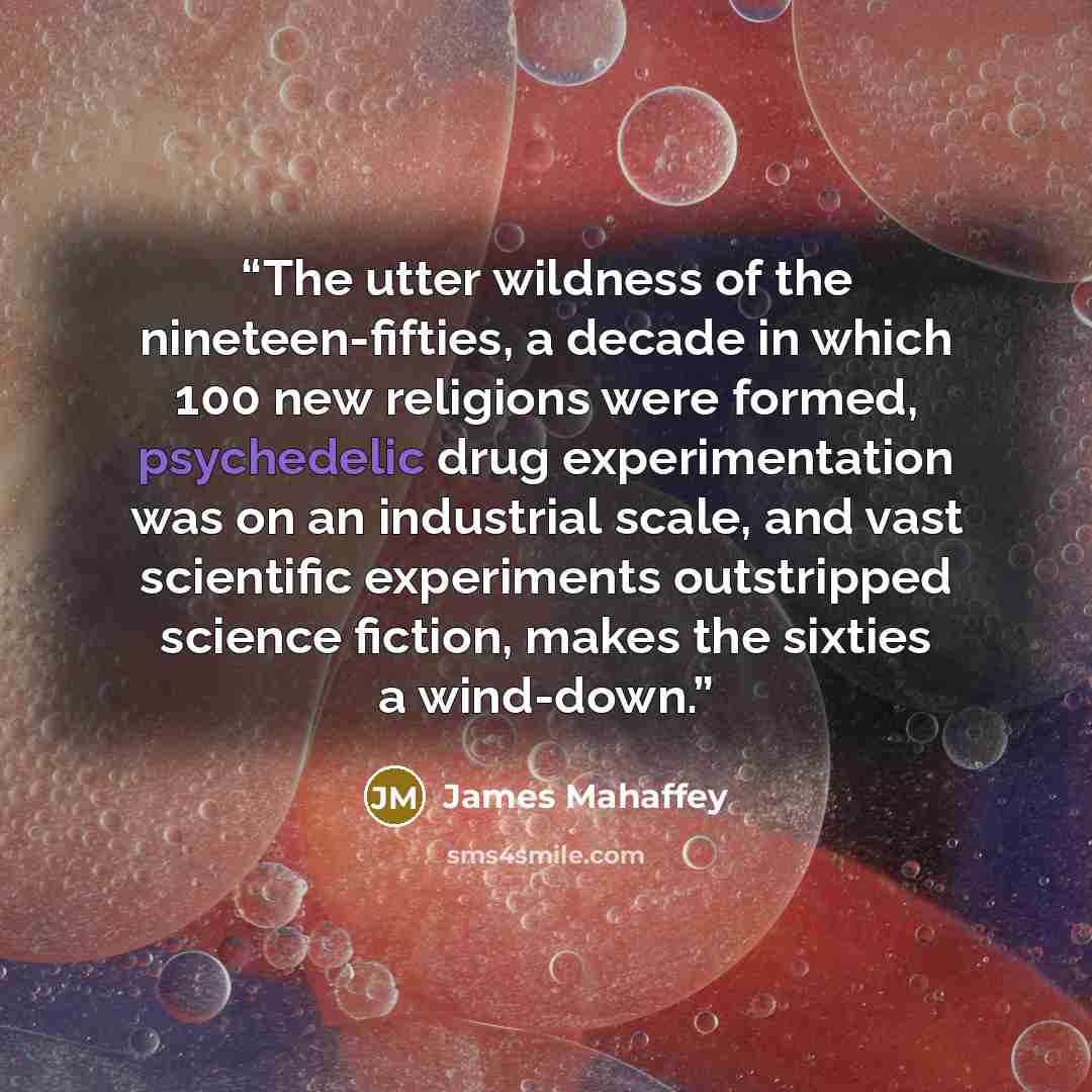 “The utter wildness of the nineteen-fifties, a decade in which 100 new religions were formed, psychedelic drug experimentation was on an industrial scale, and vast scientific experiments outstripped science fiction, makes the sixties a wind-down.” quote by James Mahaffey