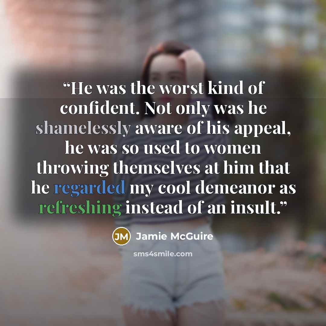 “He was the worst kind of confident. Not only was he shamelessly aware of his appeal, he was so used to women throwing themselves at him that he regarded my cool demeanor as refreshing instead of an insult.” quote by Jamie McGuire