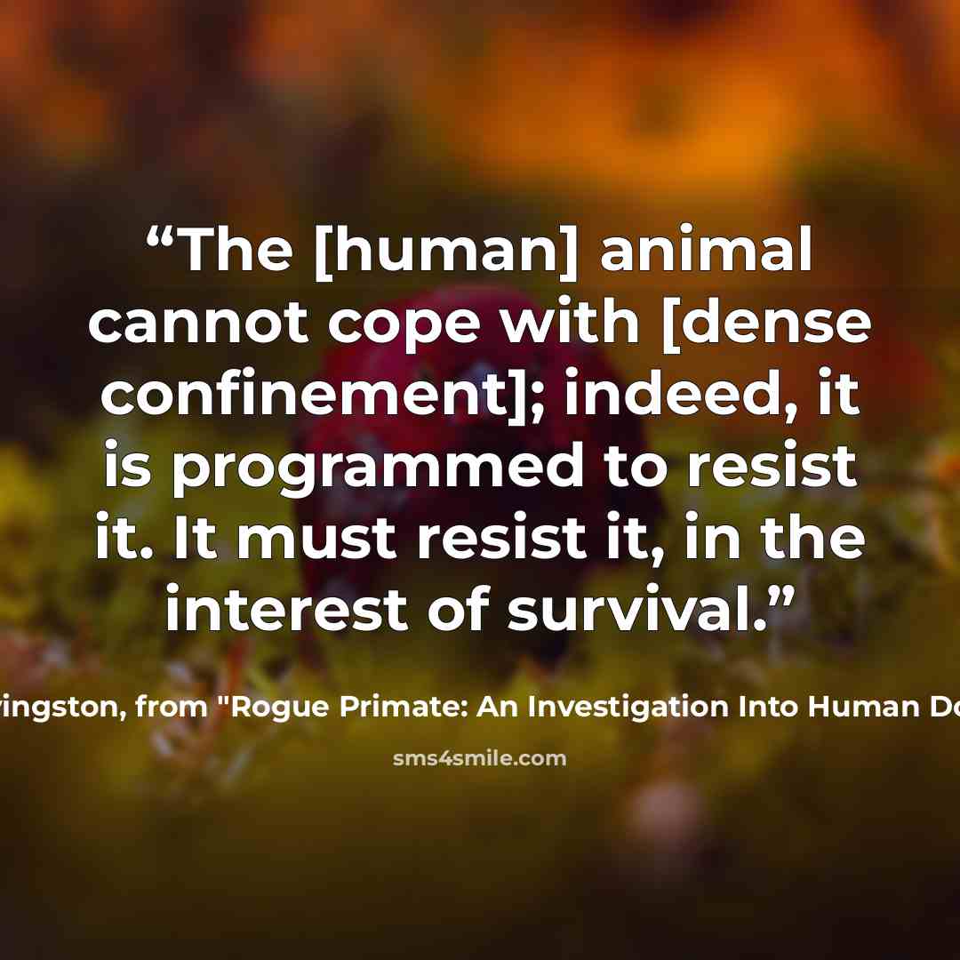 “The [human] animal cannot cope with [dense confinement]; indeed, it is programmed to resist it. It must resist it, in the interest of survival.” quote by John Livingston, from "Rogue Primate: An Investigation Into Human Domestication