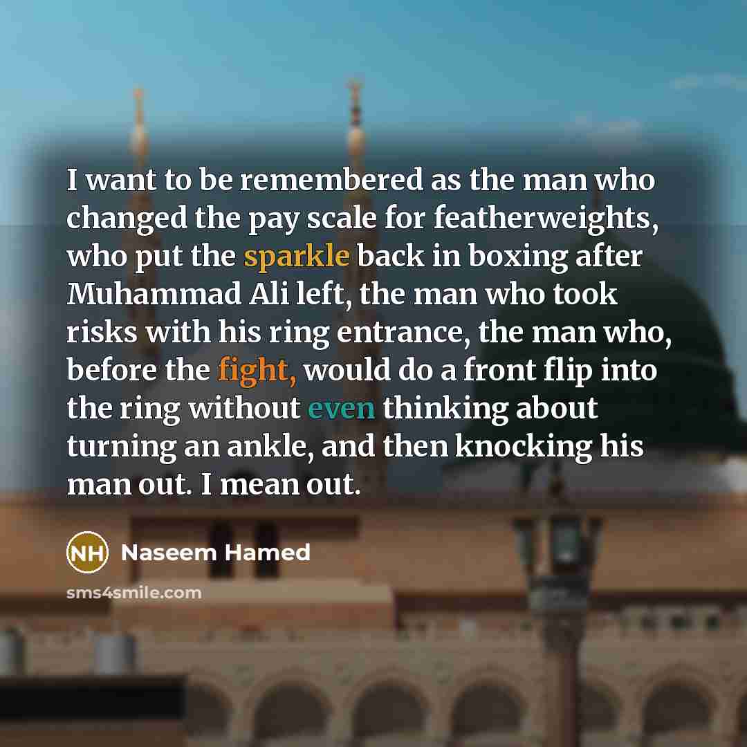 “I want to be remembered as the man who changed the pay scale for featherweights, who put the sparkle back in boxing after Muhammad Ali left, the man who took risks with his ring entrance, the man who, before the fight, would do a front flip into the ring without even thinking about turning an…” quote by Naseem Hamed