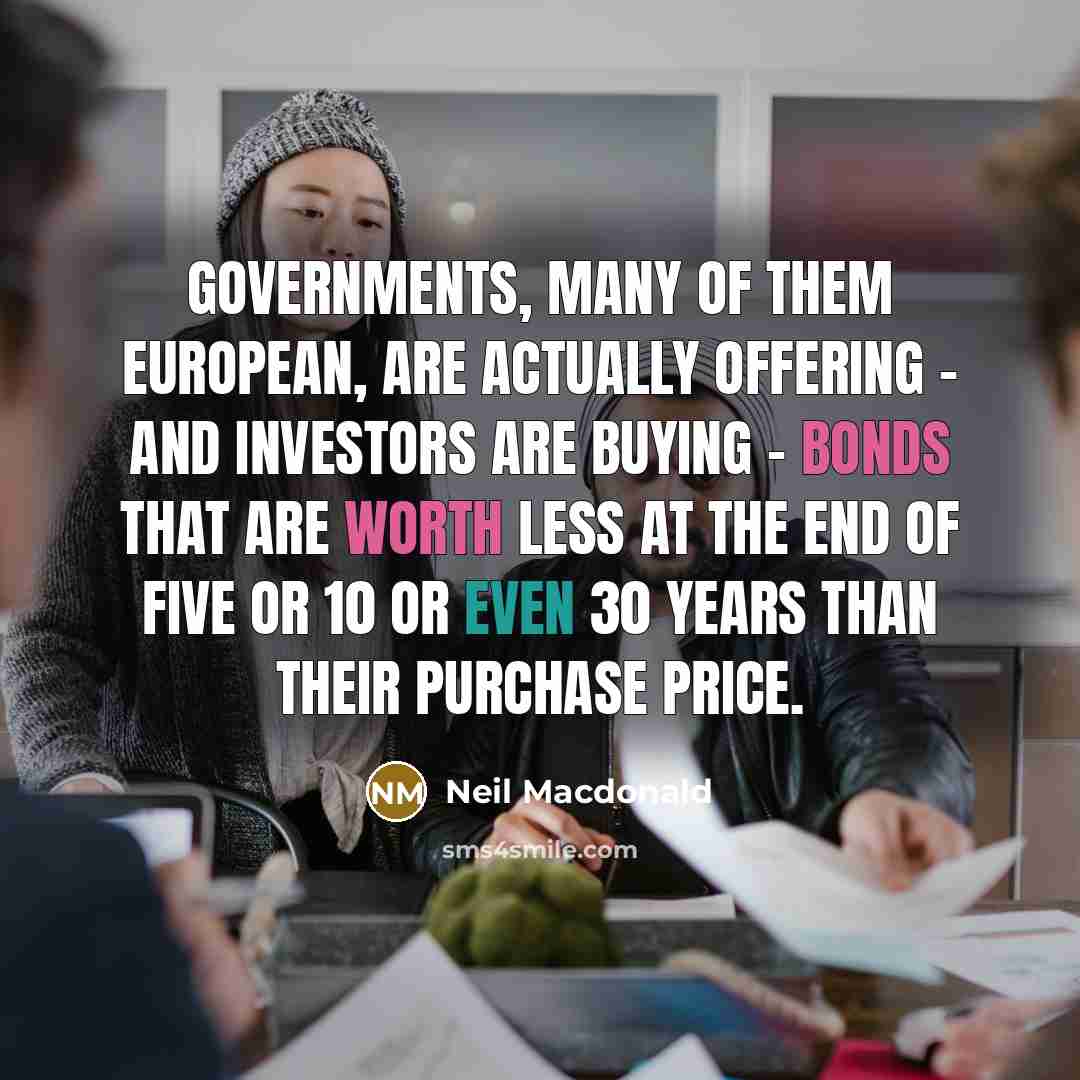 “Governments, many of them European, are actually offering - and investors are buying - bonds that are worth less at the end of five or 10 or even 30 years than their purchase price.” quote by Neil Macdonald