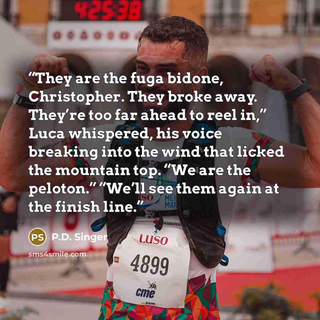 “They are the fuga bidone, Christopher. They broke away. They’re too far ahead to reel in,” Luca whispered, his voice breaking into the wind that licked the mountain top. “We are the peloton.” “We’ll see them again at the finish line.” quote by P.D. Singer