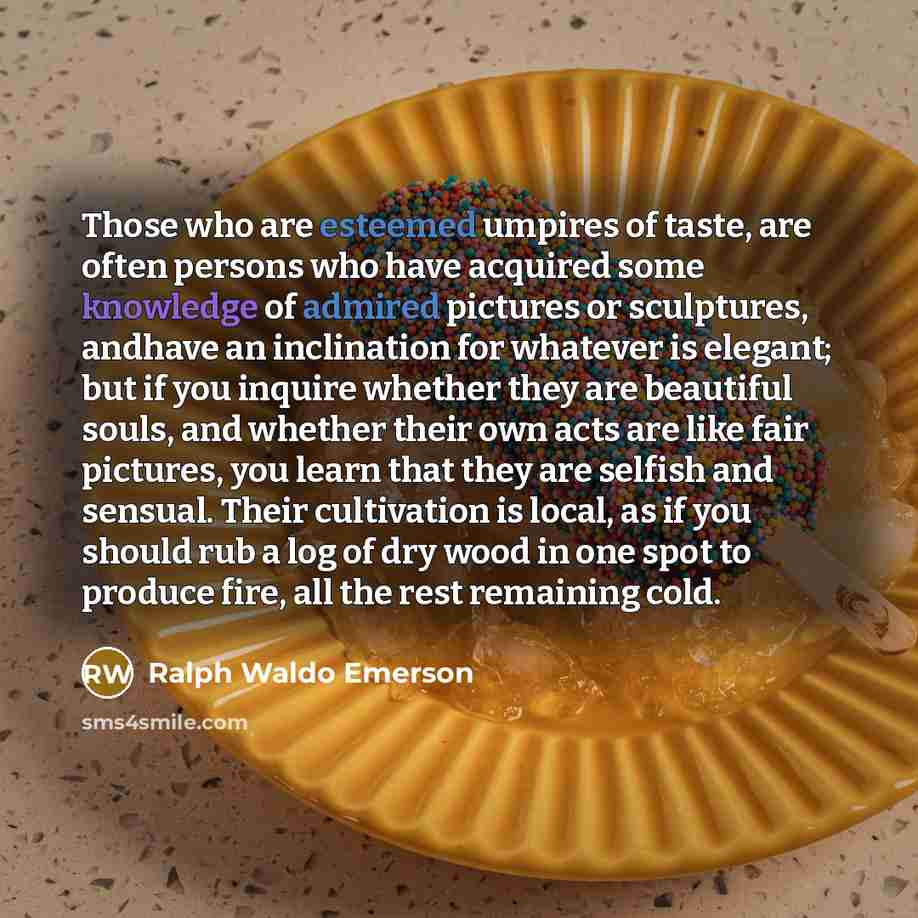 “Those who are esteemed umpires of taste, are often persons who have acquired some knowledge of admired pictures or sculptures, andhave an inclination for whatever is elegant; but if you inquire whether they are beautiful souls, and whether their own acts are like fair pictures, you learn that they…” quote by Ralph Waldo Emerson