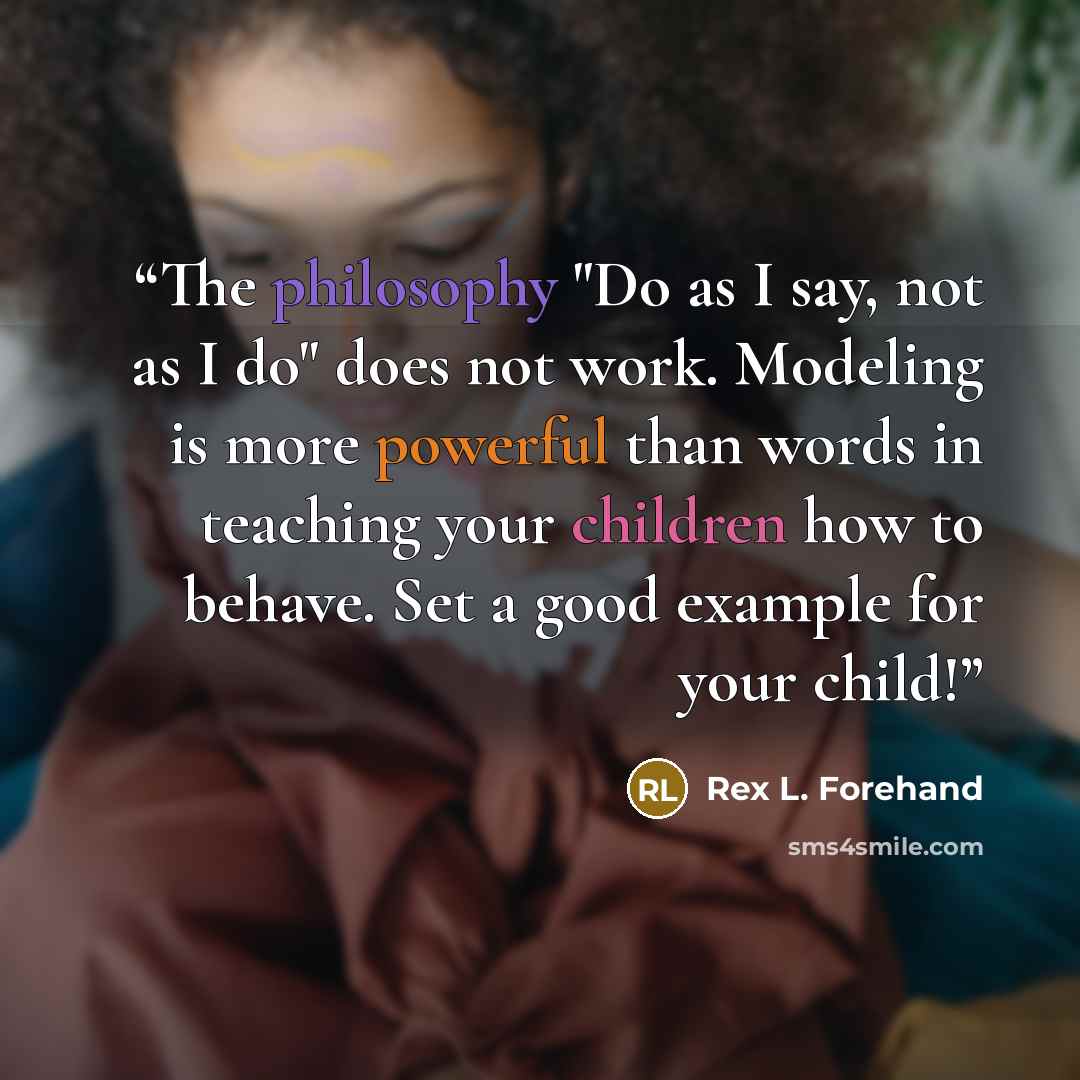 “The philosophy "Do as I say, not as I do" does not work. Modeling is more powerful than words in teaching your children how to behave. Set a good example for your child!” quote by Rex L. Forehand