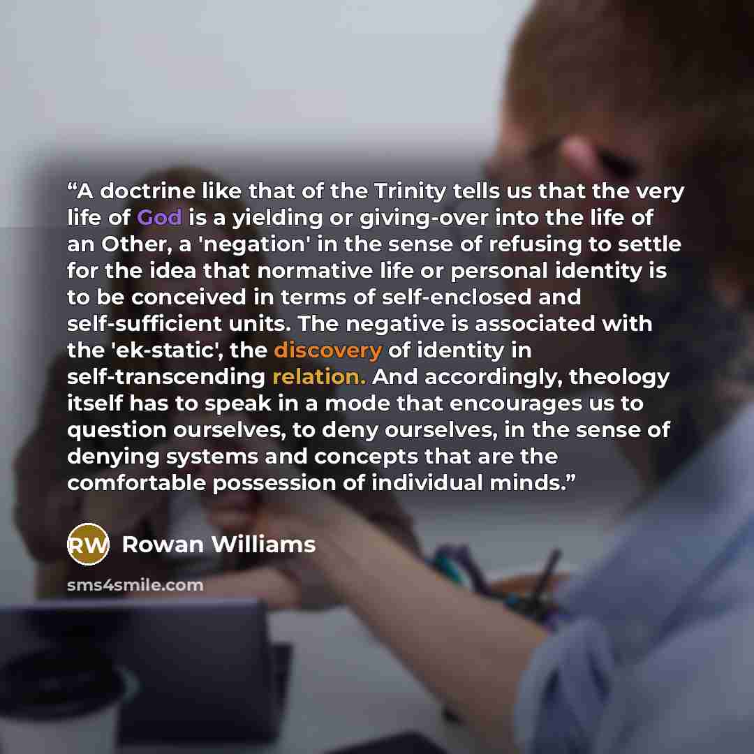 “A doctrine like that of the Trinity tells us that the very life of God is a yielding or giving-over into the life of an Other, a 'negation' in the sense of refusing to settle for the idea that normative life or personal identity is to be conceived in terms of self-enclosed and self-sufficient…” quote by Rowan Williams