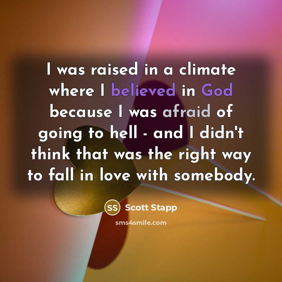 “I was raised in a climate where I believed in God because I was afraid of going to hell - and I didn't think that was the right way to fall in love with somebody.” quote by Scott Stapp