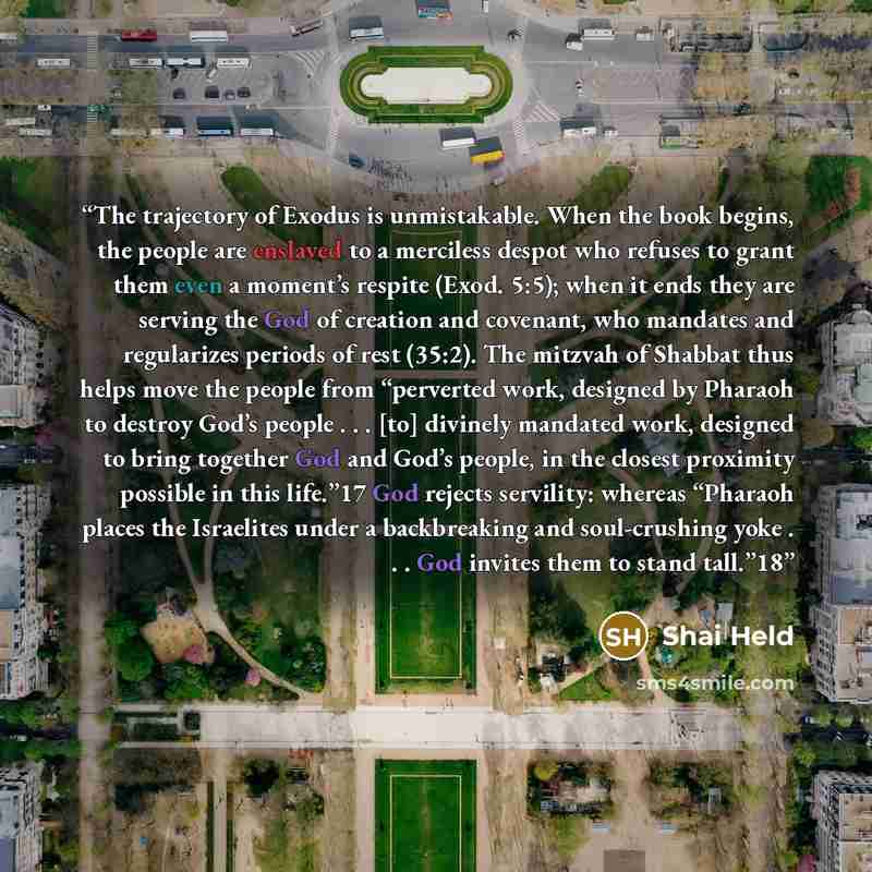 “The trajectory of Exodus is unmistakable. When the book begins, the people are enslaved to a merciless despot who refuses to grant them even a moment’s respite (Exod. 5:5); when it ends they are serving the God of creation and covenant, who mandates and regularizes periods of rest (35:2). The…” quote by Shai Held
