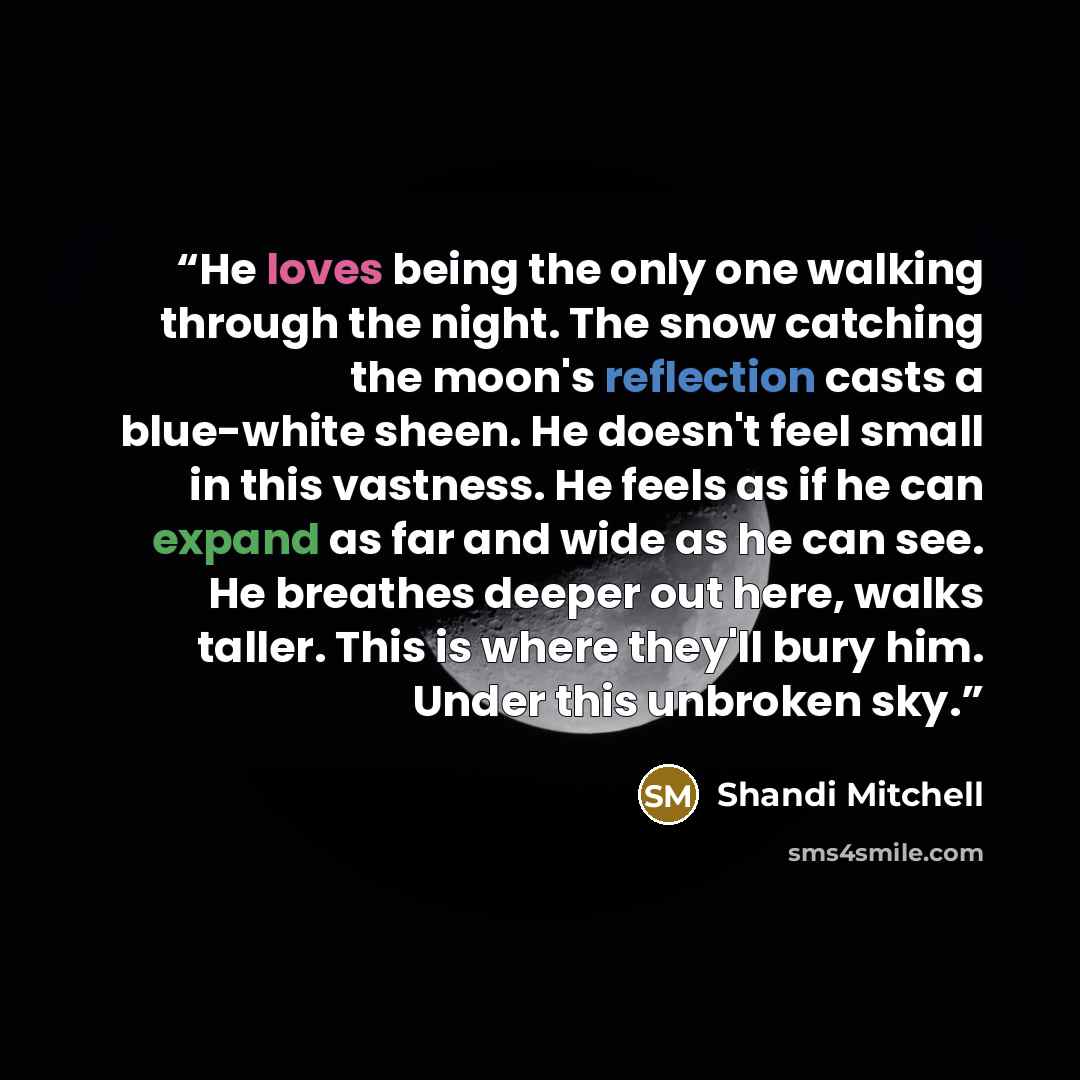 “He loves being the only one walking through the night. The snow catching the moon's reflection casts a blue-white sheen. He doesn't feel small in this vastness. He feels as if he can expand as far and wide as he can see. He breathes deeper out here, walks taller. This is where they'll bury him…” quote by Shandi Mitchell