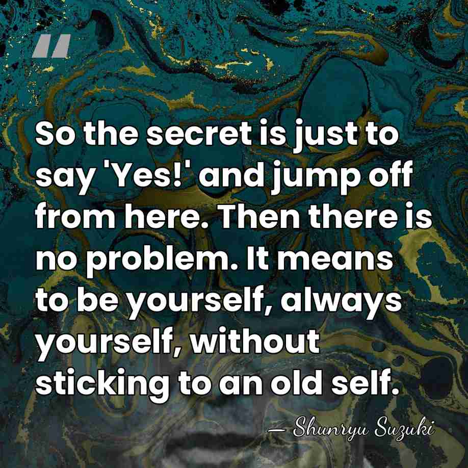 So the secret is just to say 'Yes!' and jump off from&hellip; - Shunryu Suzuki