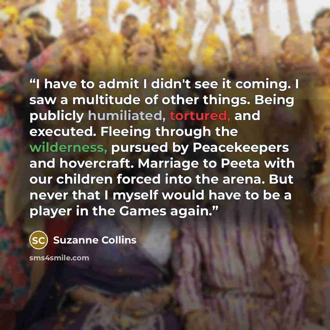 “I have to admit I didn't see it coming. I saw a multitude of other things. Being publicly humiliated, tortured, and executed. Fleeing through the wilderness, pursued by Peacekeepers and hovercraft. Marriage to Peeta with our children forced into the arena. But never that I myself would have to be…” quote by Suzanne Collins