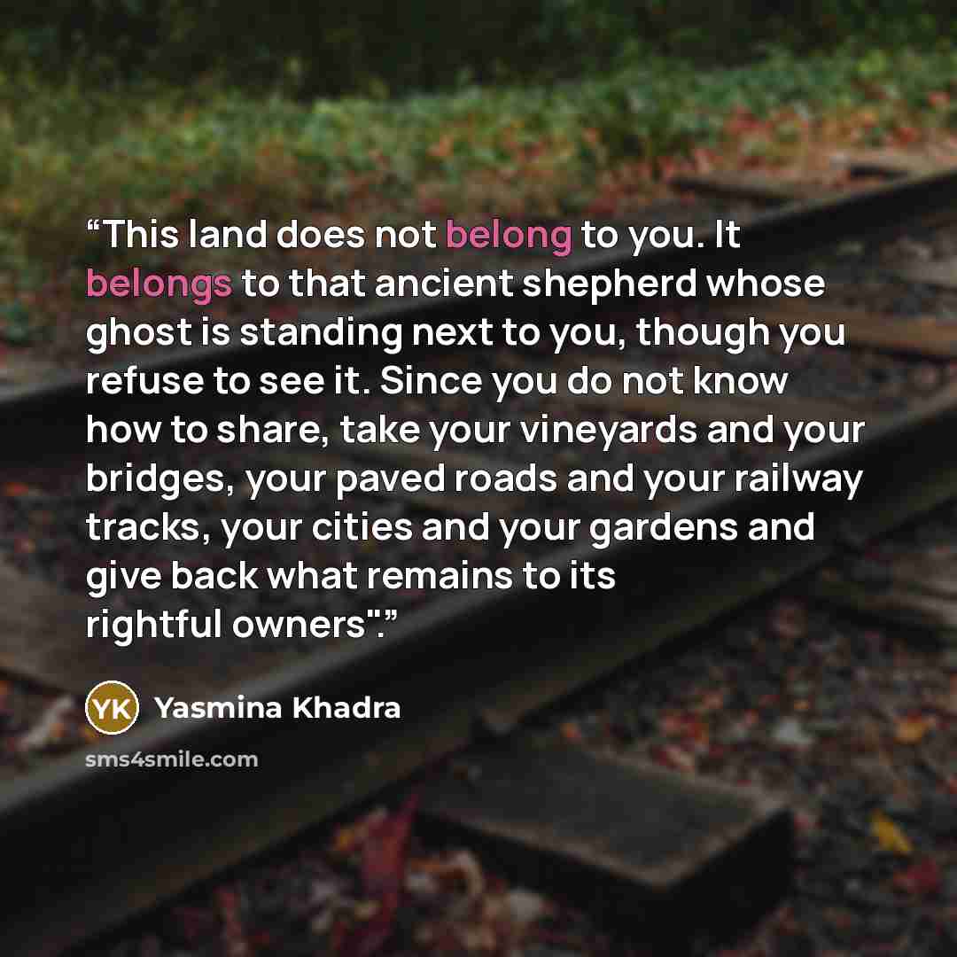 “This land does not belong to you. It belongs to that ancient shepherd whose ghost is standing next to you, though you refuse to see it. Since you do not know how to share, take your vineyards and your bridges, your paved roads and your railway tracks, your cities and your gardens and give back…” quote by Yasmina Khadra